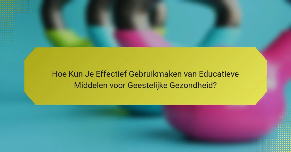 Hoe Kun Je Effectief Gebruikmaken van Educatieve Middelen voor Geestelijke Gezondheid?