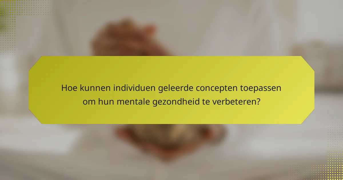 Hoe kunnen individuen geleerde concepten toepassen om hun mentale gezondheid te verbeteren?