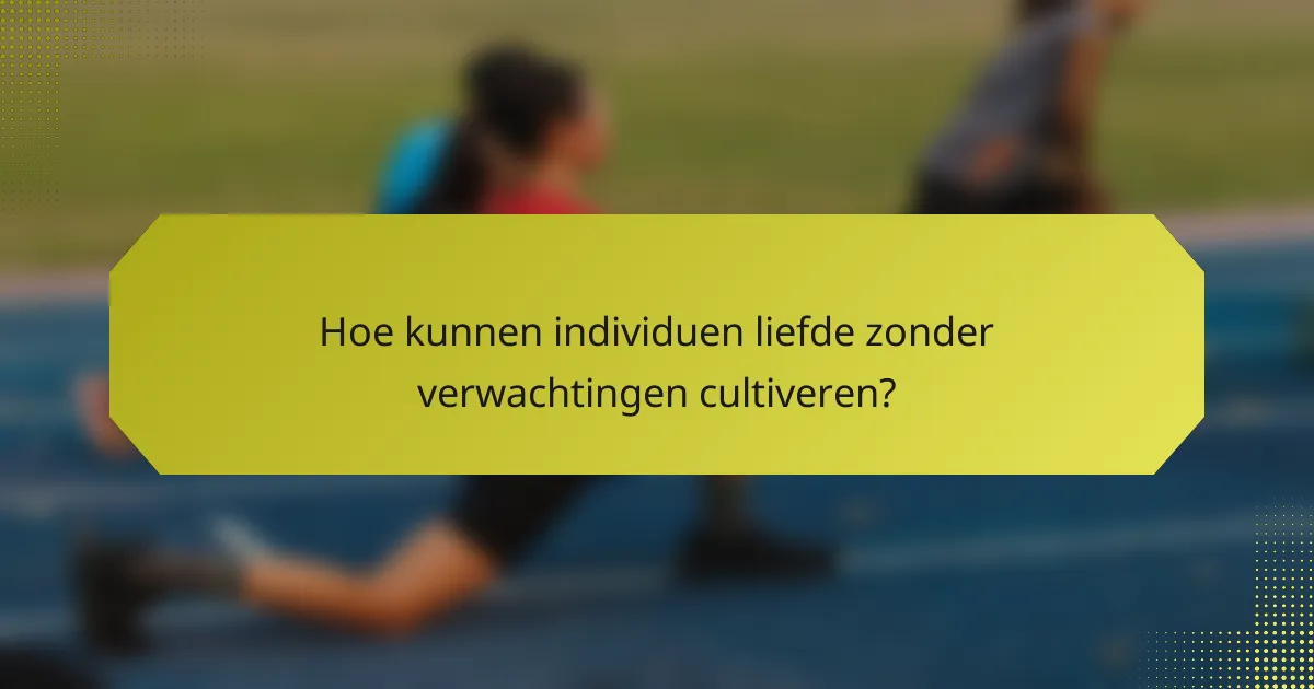 Hoe kunnen individuen liefde zonder verwachtingen cultiveren?