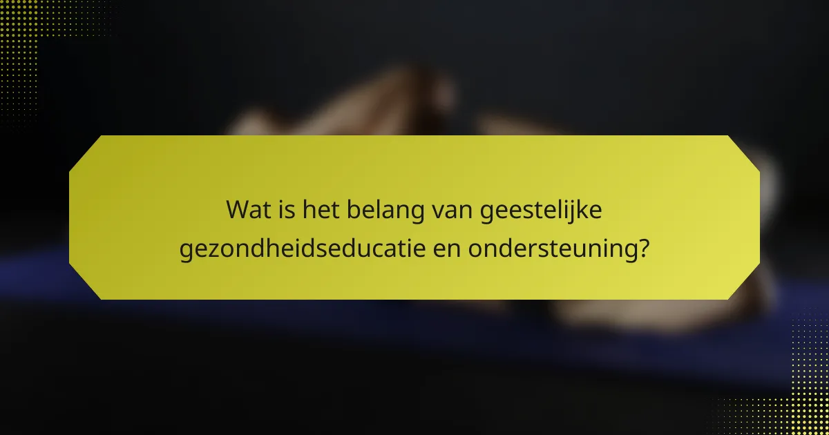 Wat is het belang van geestelijke gezondheidseducatie en ondersteuning?