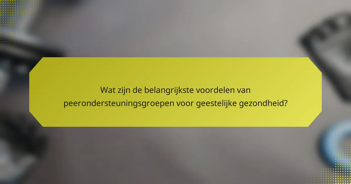 Wat zijn de belangrijkste voordelen van peerondersteuningsgroepen voor geestelijke gezondheid?