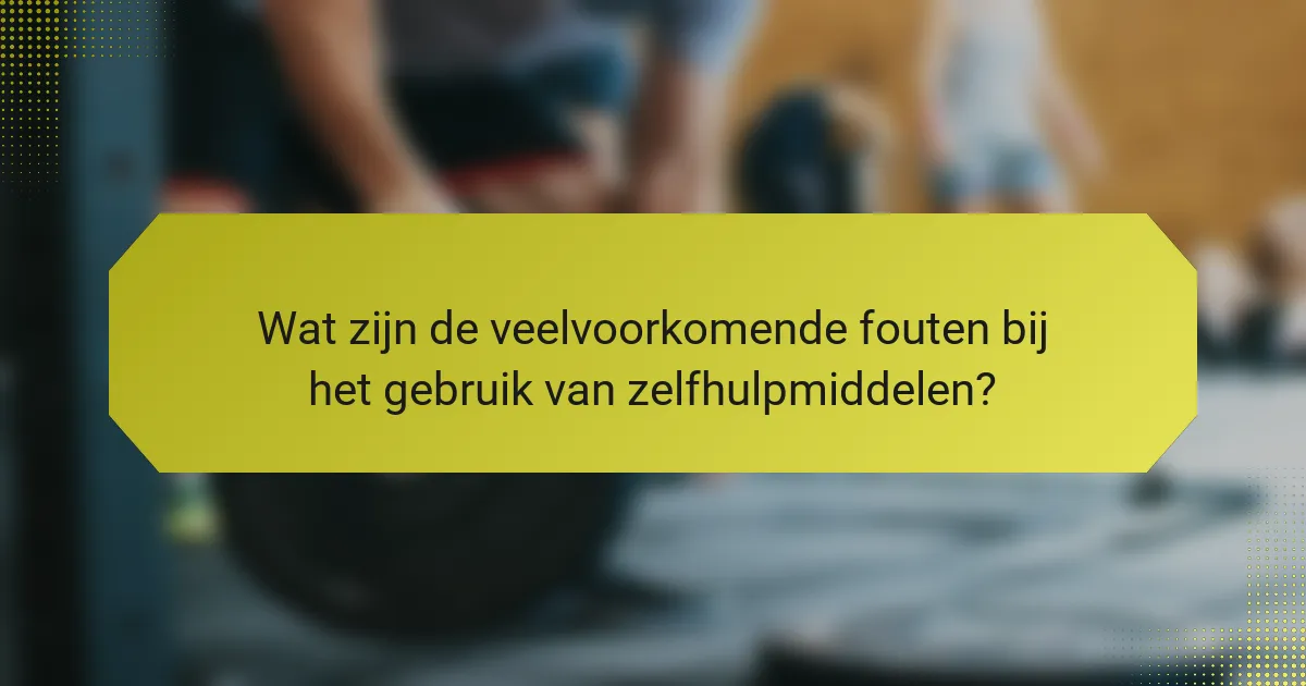 Wat zijn de veelvoorkomende fouten bij het gebruik van zelfhulpmiddelen?