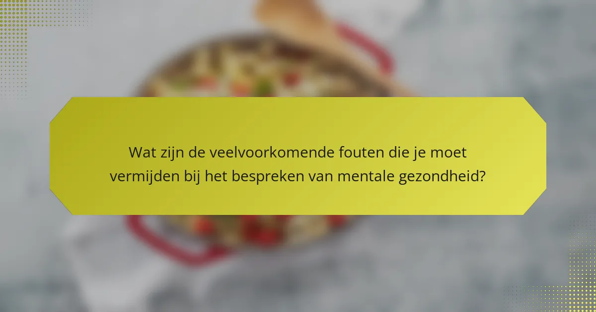 Wat zijn de veelvoorkomende fouten die je moet vermijden bij het bespreken van mentale gezondheid?