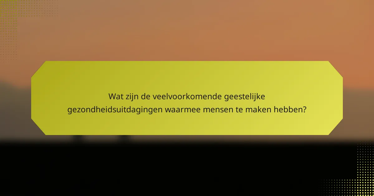 Wat zijn de veelvoorkomende geestelijke gezondheidsuitdagingen waarmee mensen te maken hebben?