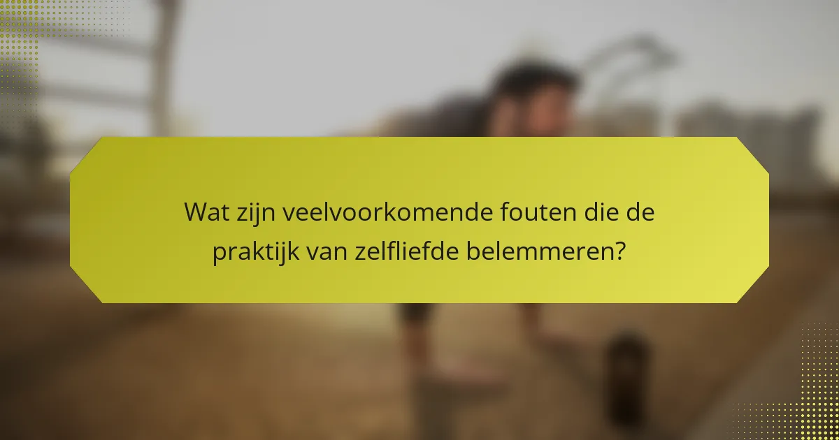 Wat zijn veelvoorkomende fouten die de praktijk van zelfliefde belemmeren?