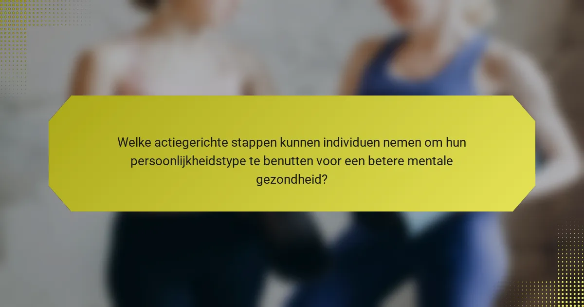 Welke actiegerichte stappen kunnen individuen nemen om hun persoonlijkheidstype te benutten voor een betere mentale gezondheid?