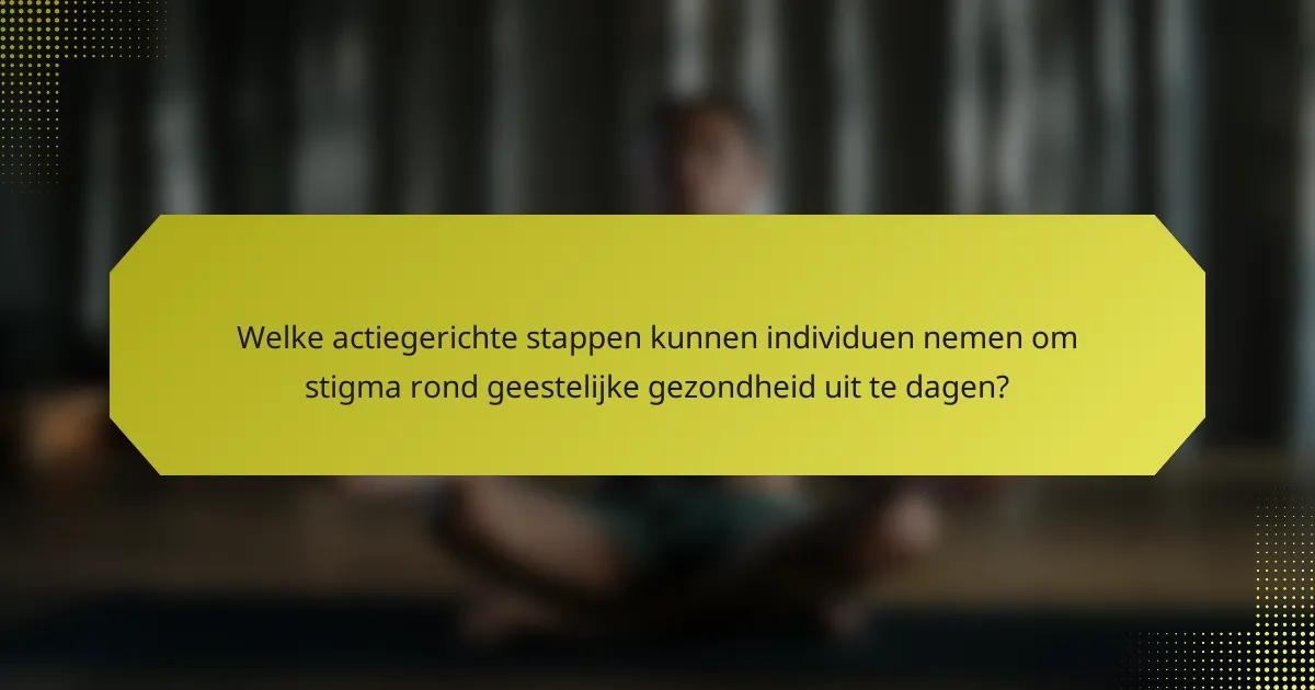 Welke actiegerichte stappen kunnen individuen nemen om stigma rond geestelijke gezondheid uit te dagen?