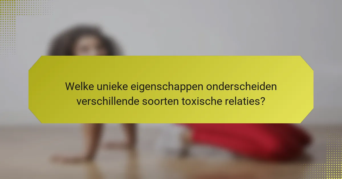 Welke unieke eigenschappen onderscheiden verschillende soorten toxische relaties?