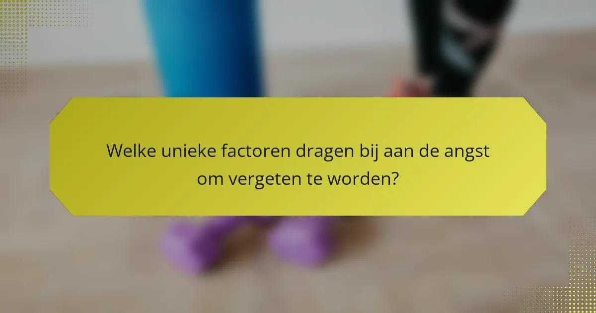 Welke unieke factoren dragen bij aan de angst om vergeten te worden?