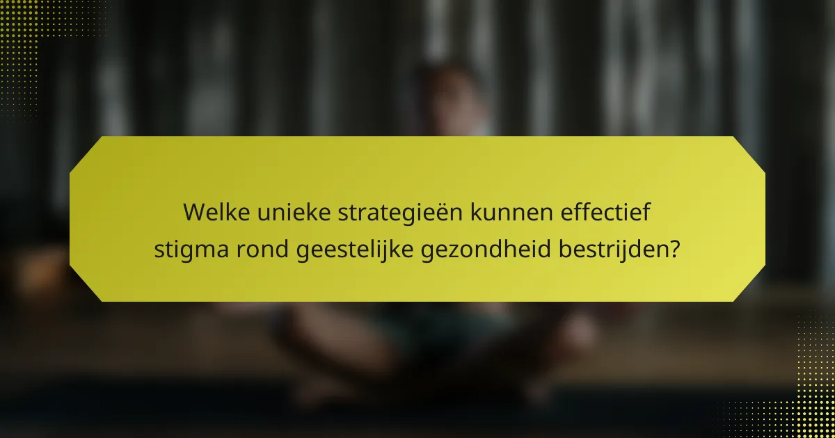 Welke unieke strategieën kunnen effectief stigma rond geestelijke gezondheid bestrijden?
