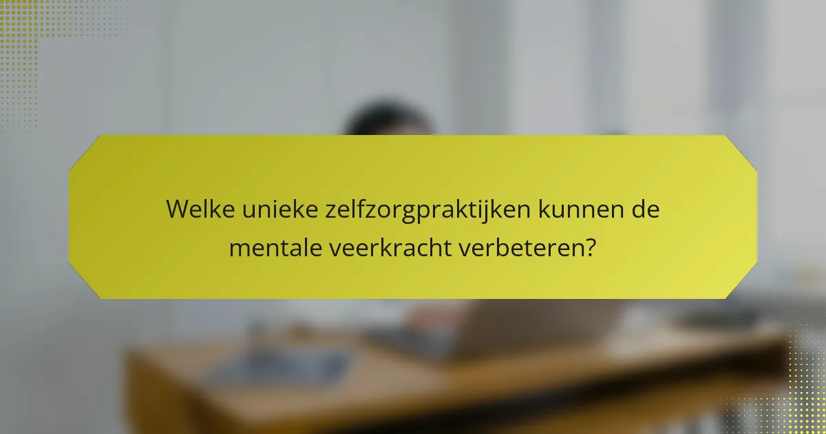 Welke unieke zelfzorgpraktijken kunnen de mentale veerkracht verbeteren?
